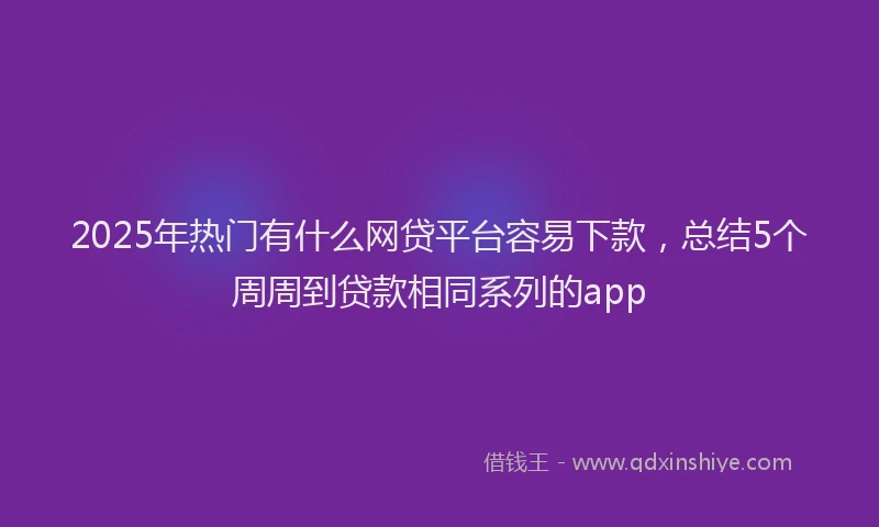 2025年热门有什么网贷平台容易下款，总结5个周周到贷款相同系列的app