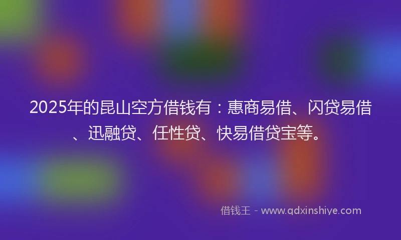 2025年的昆山空方借钱有：惠商易借、闪贷易借、迅融贷、任性贷、快易借贷宝等。