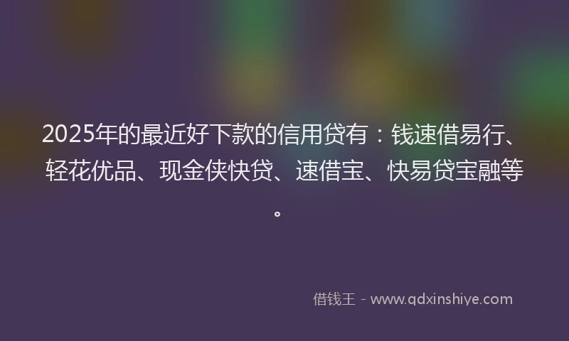 2025年的最近好下款的信用贷有：钱速借易行、轻花优品、现金侠快贷、速借宝、快易贷宝融等。
