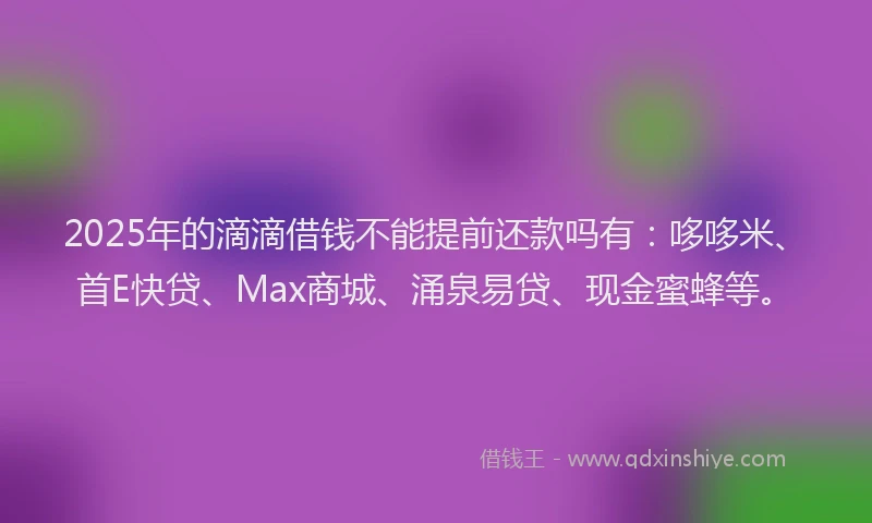2025年的滴滴借钱不能提前还款吗有：哆哆米、首E快贷、Max商城、涌泉易贷、现金蜜蜂等。