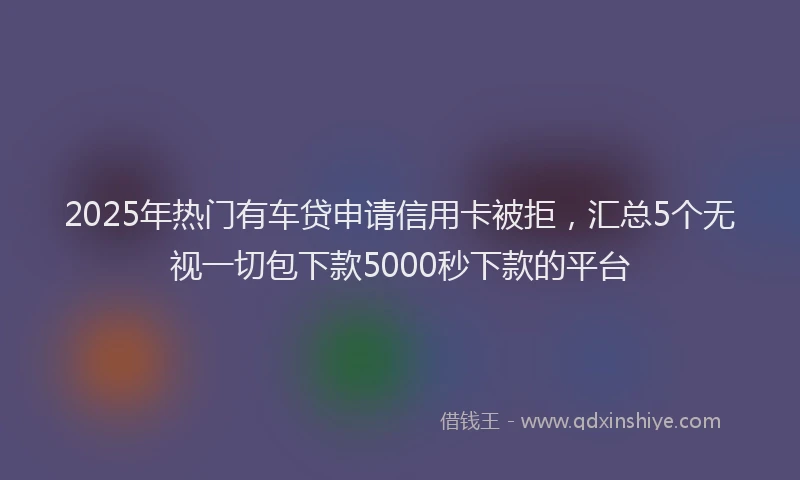 2025年热门有车贷申请信用卡被拒，汇总5个无视一切包下款5000秒下款的平台