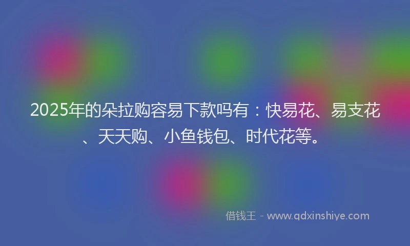 2025年的朵拉购容易下款吗有：快易花、易支花、天天购、小鱼钱包、时代花等。