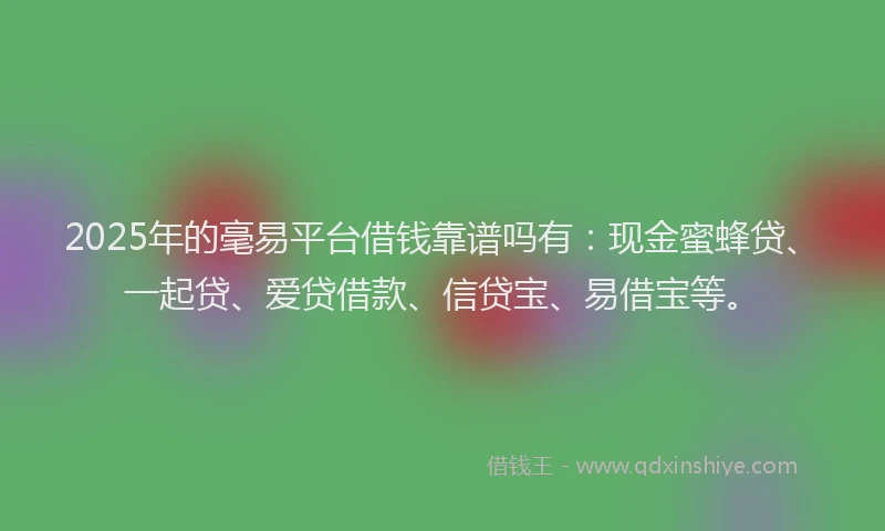 2025年的毫易平台借钱靠谱吗有：现金蜜蜂贷、一起贷、爱贷借款、信贷宝、易借宝等。