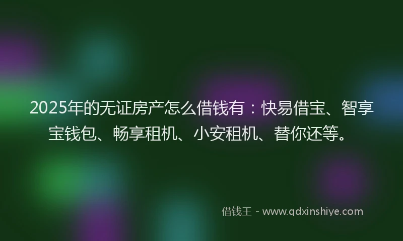 2025年的无证房产怎么借钱有：快易借宝、智享宝钱包、畅享租机、小安租机、替你还等。