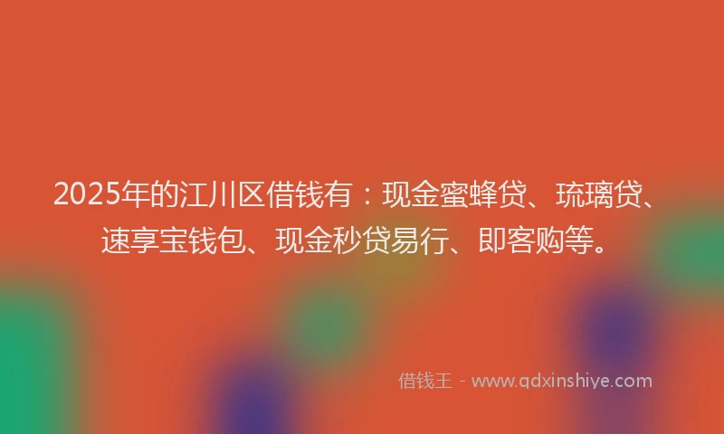 2025年的江川区借钱有：现金蜜蜂贷、琉璃贷、速享宝钱包、现金秒贷易行、即客购等。