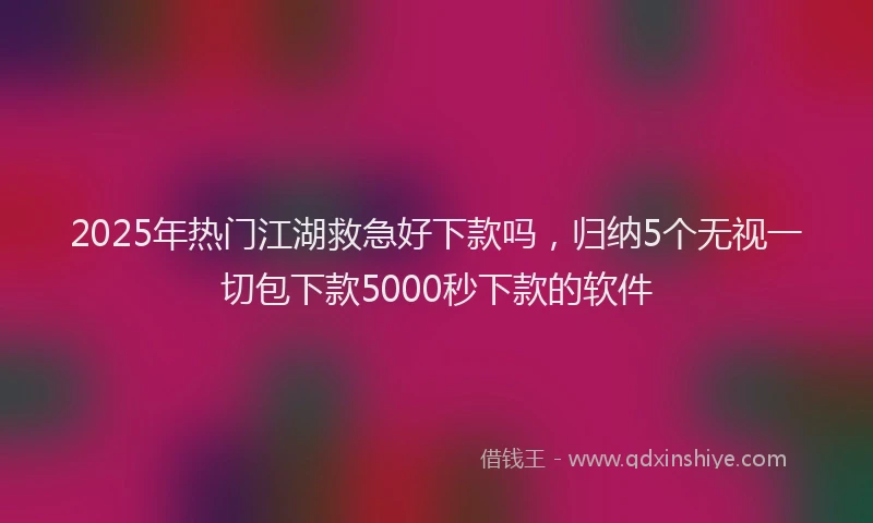 2025年热门江湖救急好下款吗，归纳5个无视一切包下款5000秒下款的软件