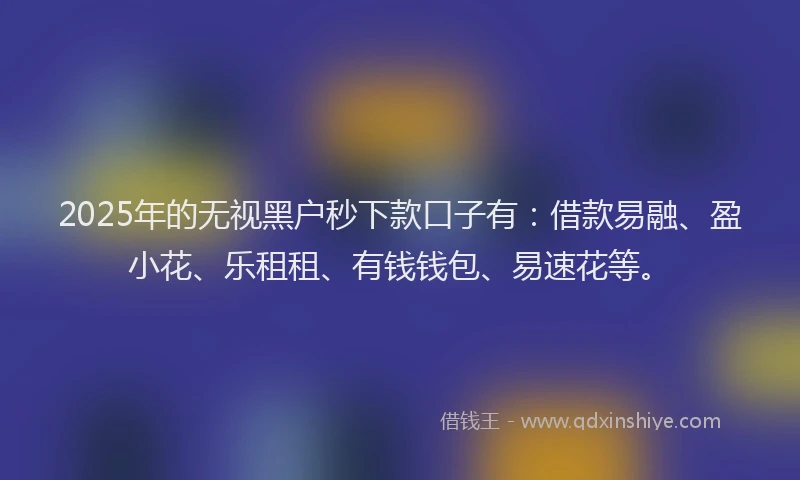 2025年的无视黑户秒下款口子有：借款易融、盈小花、乐租租、有钱钱包、易速花等。