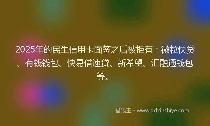 2025年的民生信用卡面签之后被拒有：微粒快贷、有钱钱包、快易借速贷、新希望、汇融通钱包等。