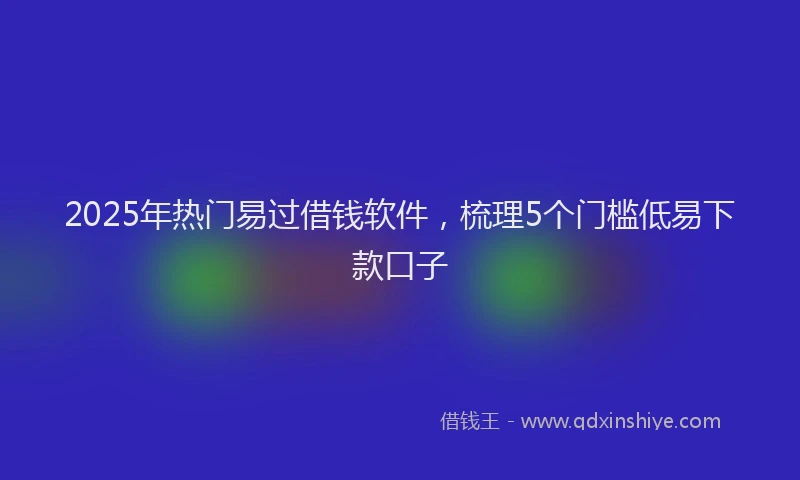 2025年热门易过借钱软件，梳理5个门槛低易下款口子