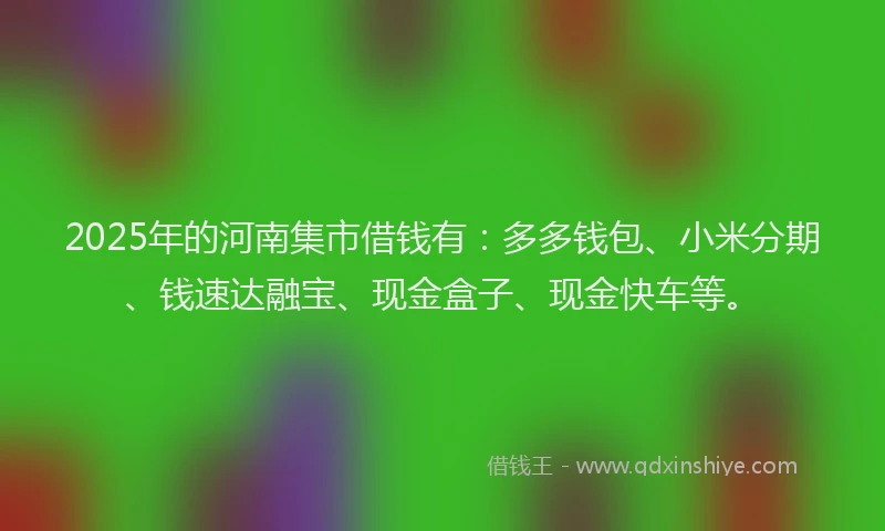 2025年的河南集市借钱有：多多钱包、小米分期、钱速达融宝、现金盒子、现金快车等。