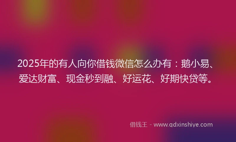 2025年的有人向你借钱微信怎么办有：鹅小易、爱达财富、现金秒到融、好运花、好期快贷等。
