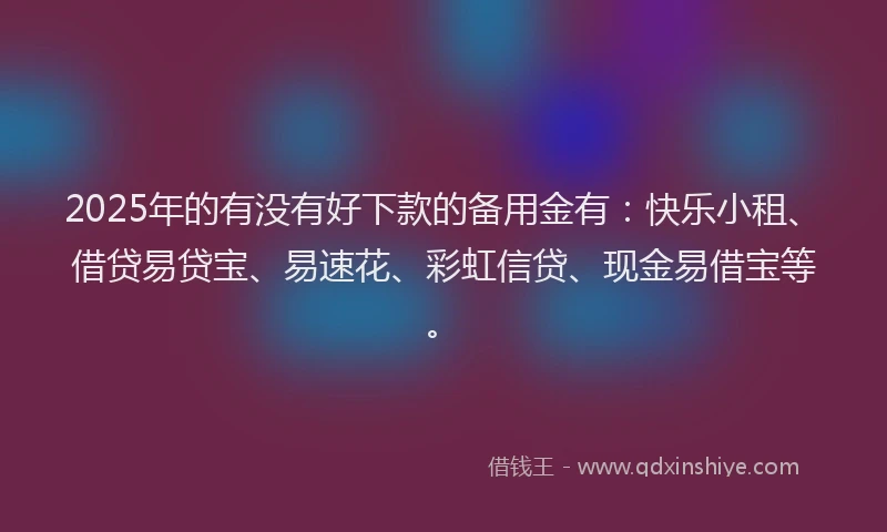 2025年的有没有好下款的备用金有：快乐小租、借贷易贷宝、易速花、彩虹信贷、现金易借宝等。