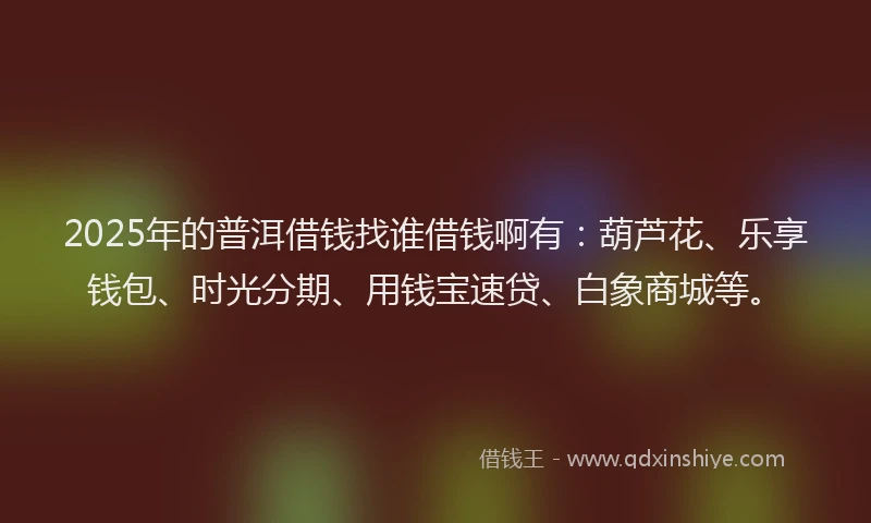 2025年的普洱借钱找谁借钱啊有：葫芦花、乐享钱包、时光分期、用钱宝速贷、白象商城等。