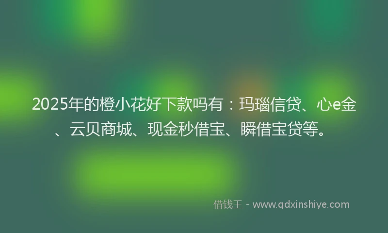 2025年的橙小花好下款吗有：玛瑙信贷、心e金、云贝商城、现金秒借宝、瞬借宝贷等。