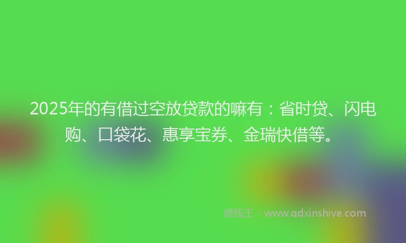 2025年的有借过空放贷款的嘛有：省时贷、闪电购、口袋花、惠享宝券、金瑞快借等。