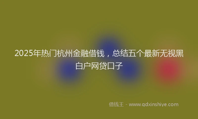 2025年热门杭州金融借钱，总结五个最新无视黑白户网贷口子