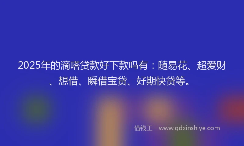 2025年的滴嗒贷款好下款吗有：随易花、超爱财、想借、瞬借宝贷、好期快贷等。