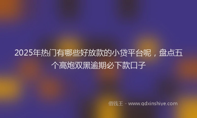 2025年热门有哪些好放款的小贷平台呢，盘点五个高炮双黑逾期必下款口子