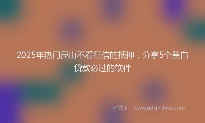 2025年热门昆山不看征信的抵押，分享5个黑白贷款必过的软件