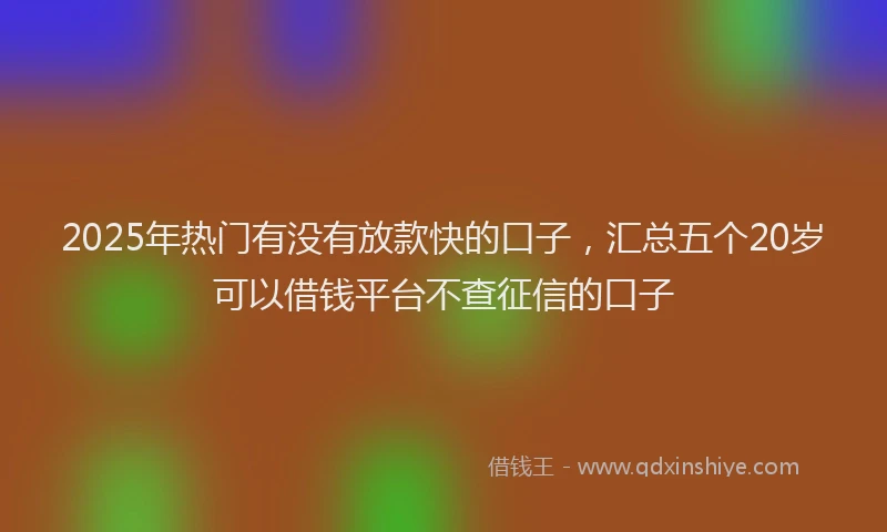 2025年热门有没有放款快的口子，汇总五个20岁可以借钱平台不查征信的口子