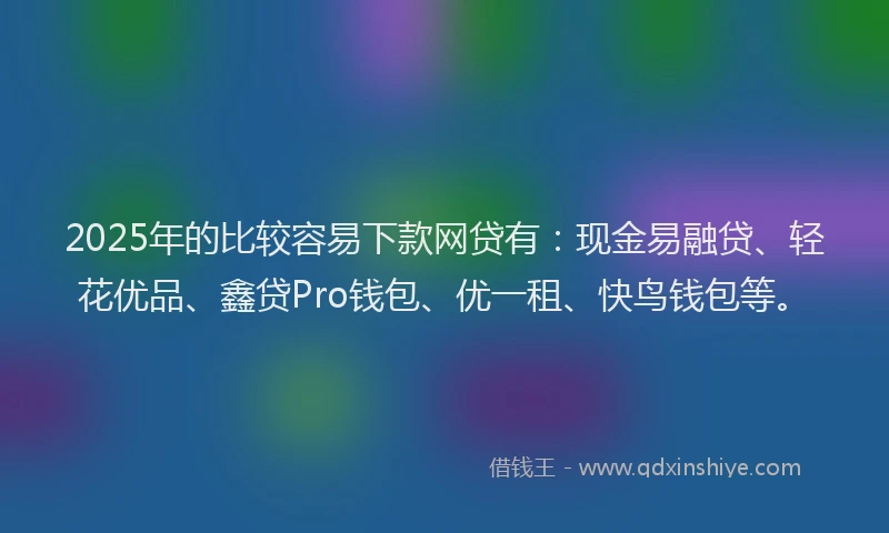 2025年的比较容易下款网贷有：现金易融贷、轻花优品、鑫贷Pro钱包、优一租、快鸟钱包等。
