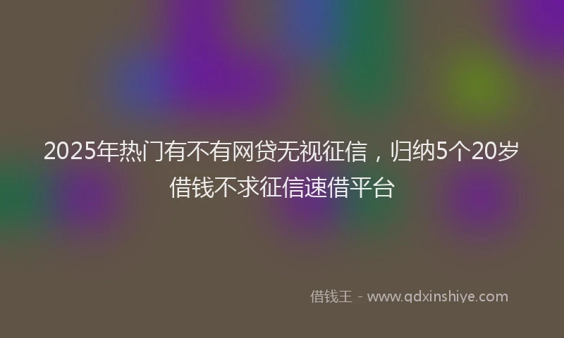 2025年热门有不有网贷无视征信，归纳5个20岁借钱不求征信速借平台
