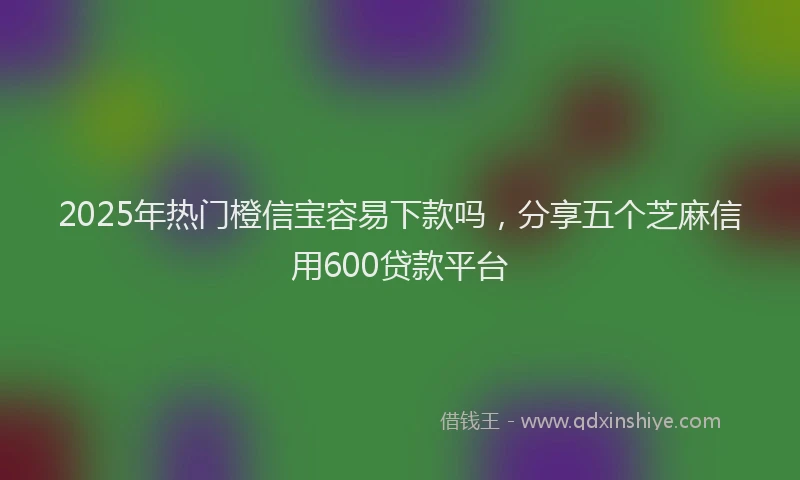 2025年热门橙信宝容易下款吗，分享五个芝麻信用600贷款平台