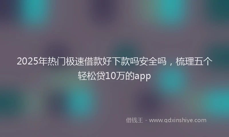 2025年热门极速借款好下款吗安全吗，梳理五个轻松贷10万的app