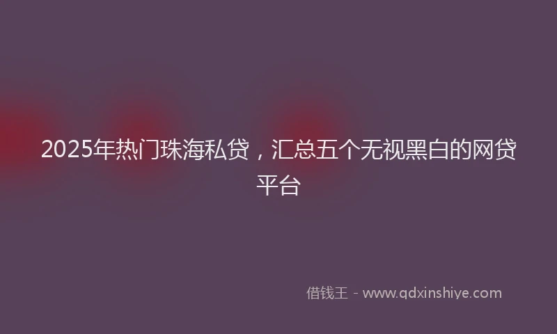 2025年热门珠海私贷，汇总五个无视黑白的网贷平台