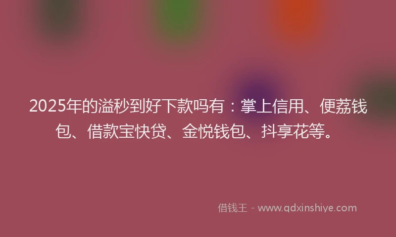 2025年的溢秒到好下款吗有：掌上信用、便荔钱包、借款宝快贷、金悦钱包、抖享花等。