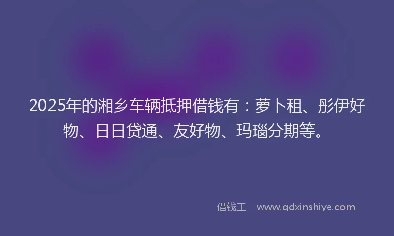 2025年的湘乡车辆抵押借钱有：萝卜租、彤伊好物、日日贷通、友好物、玛瑙分期等。