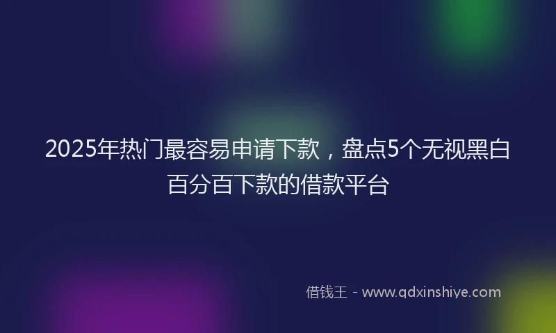 2025年热门最容易申请下款，盘点5个无视黑白百分百下款的借款平台