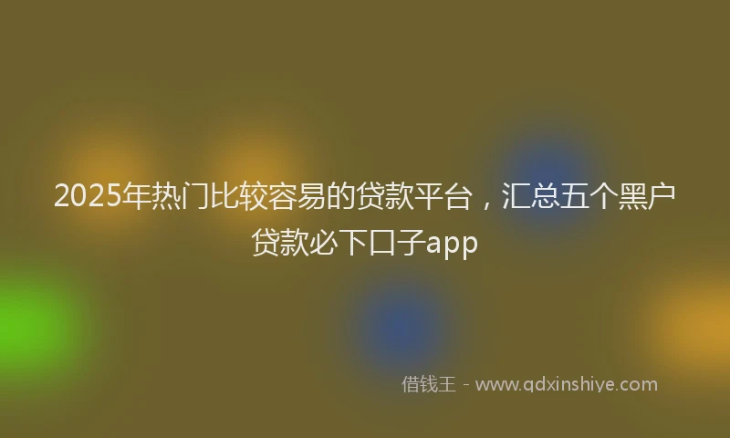 2025年热门比较容易的贷款平台，汇总五个黑户贷款必下口子app
