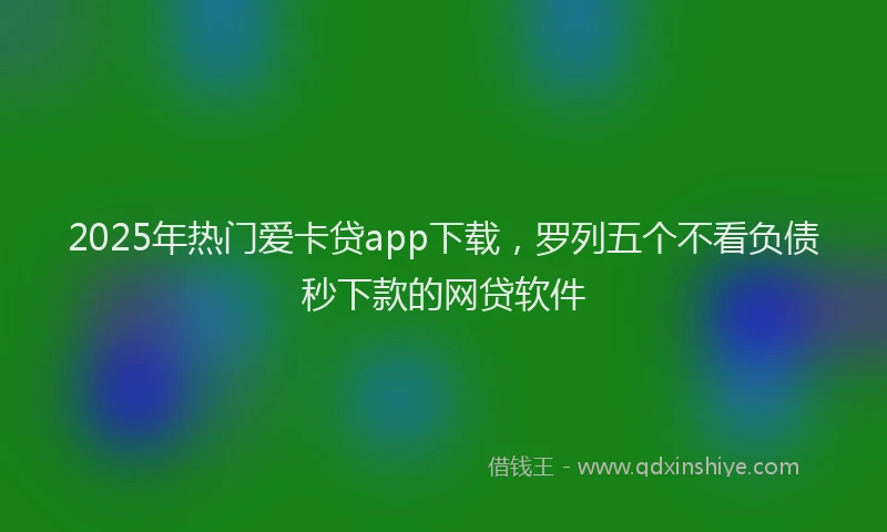 2025年热门爱卡贷app下载，罗列五个不看负债秒下款的网贷软件