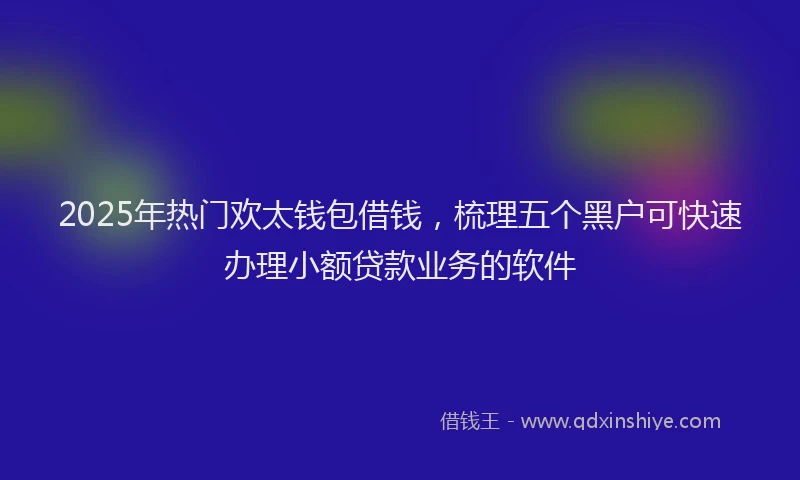 2025年热门欢太钱包借钱，梳理五个黑户可快速办理小额贷款业务的软件