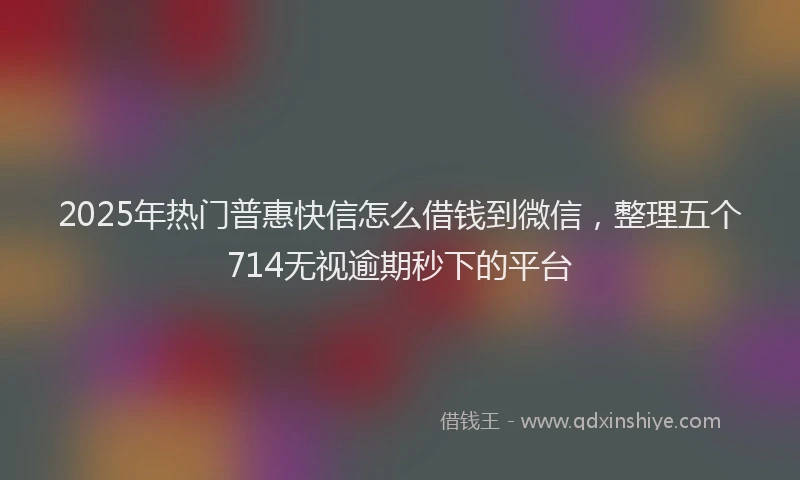 2025年热门普惠快信怎么借钱到微信，整理五个714无视逾期秒下的平台