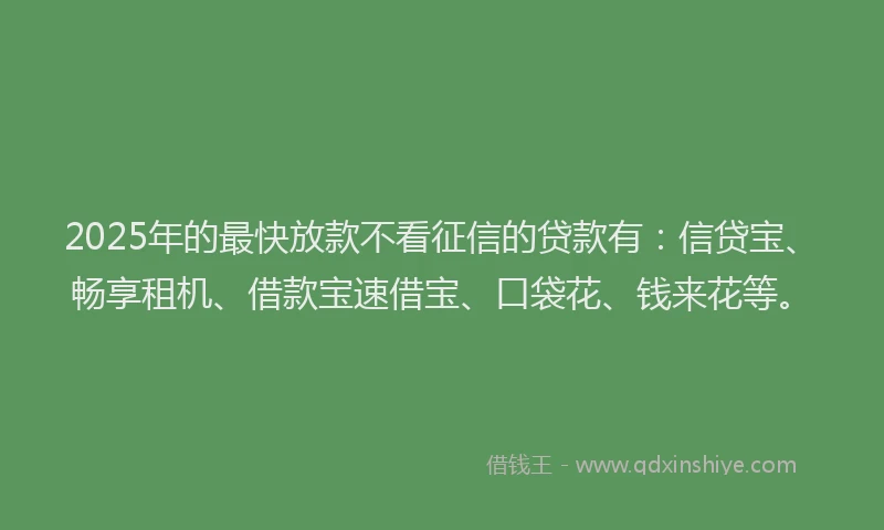 2025年的最快放款不看征信的贷款有：信贷宝、畅享租机、借款宝速借宝、口袋花、钱来花等。