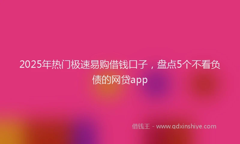 2025年热门极速易购借钱口子，盘点5个不看负债的网贷app