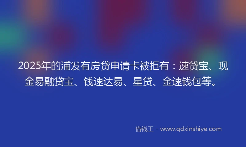 2025年的浦发有房贷申请卡被拒有：速贷宝、现金易融贷宝、钱速达易、星贷、金速钱包等。