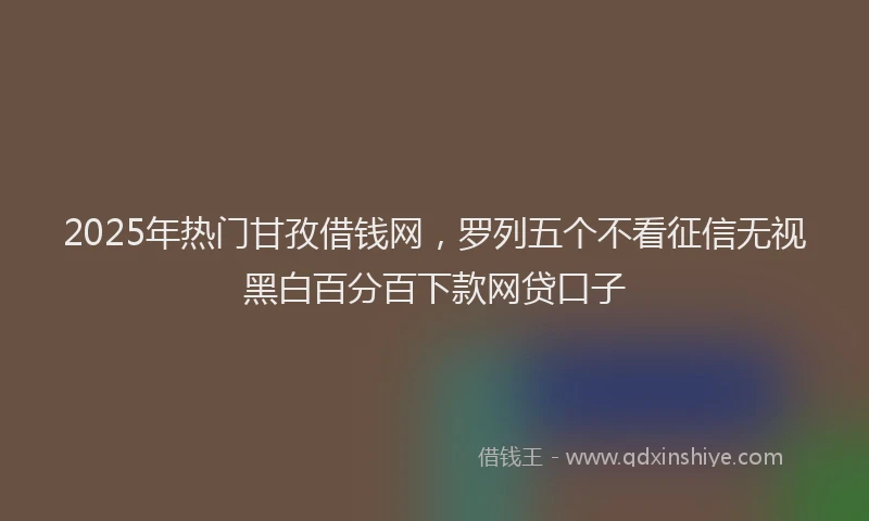 2025年热门甘孜借钱网，罗列五个不看征信无视黑白百分百下款网贷口子