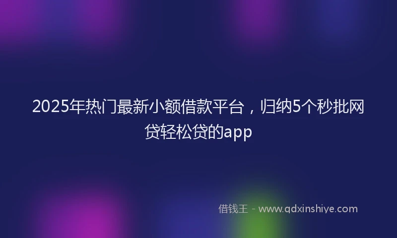2025年热门最新小额借款平台，归纳5个秒批网贷轻松贷的app