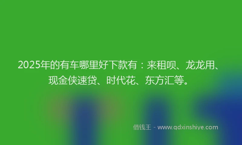 2025年的有车哪里好下款有：来租呗、龙龙用、现金侠速贷、时代花、东方汇等。
