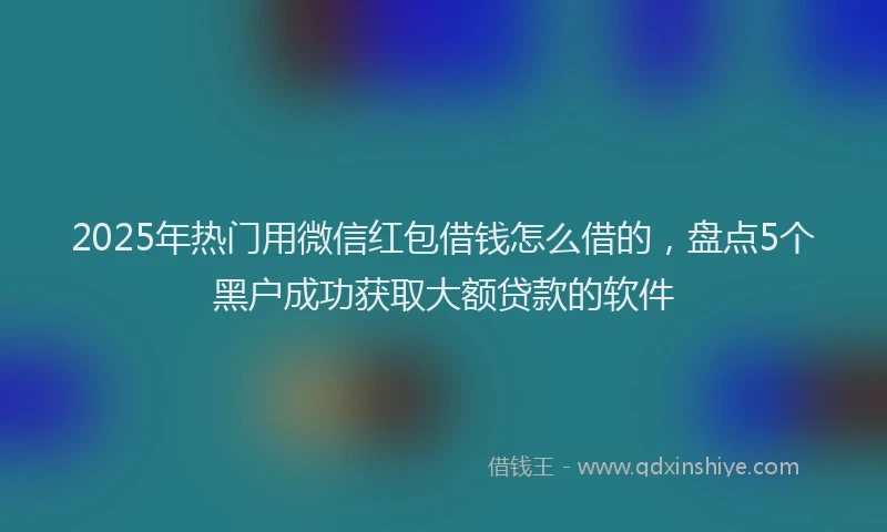 2025年热门用微信红包借钱怎么借的，盘点5个黑户成功获取大额贷款的软件