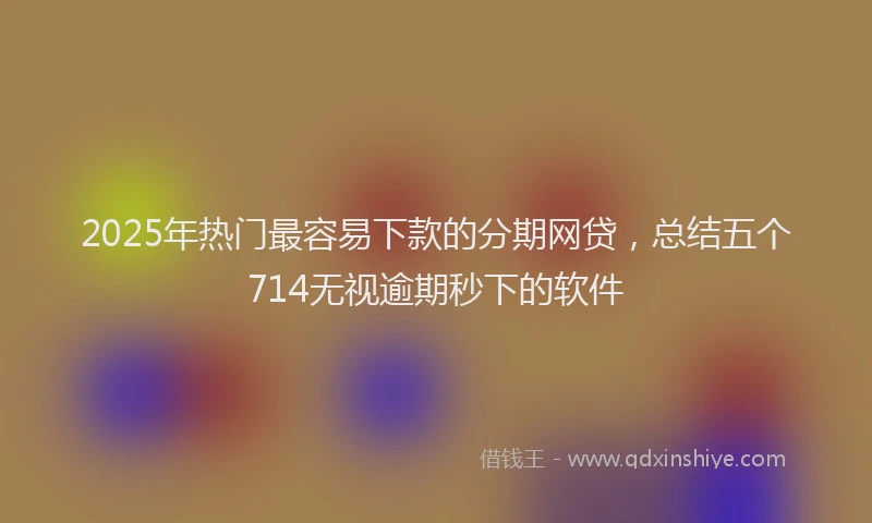 2025年热门最容易下款的分期网贷，总结五个714无视逾期秒下的软件