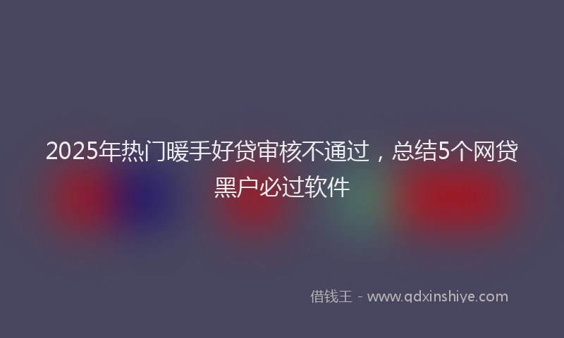 2025年热门暖手好贷审核不通过，总结5个网贷黑户必过软件