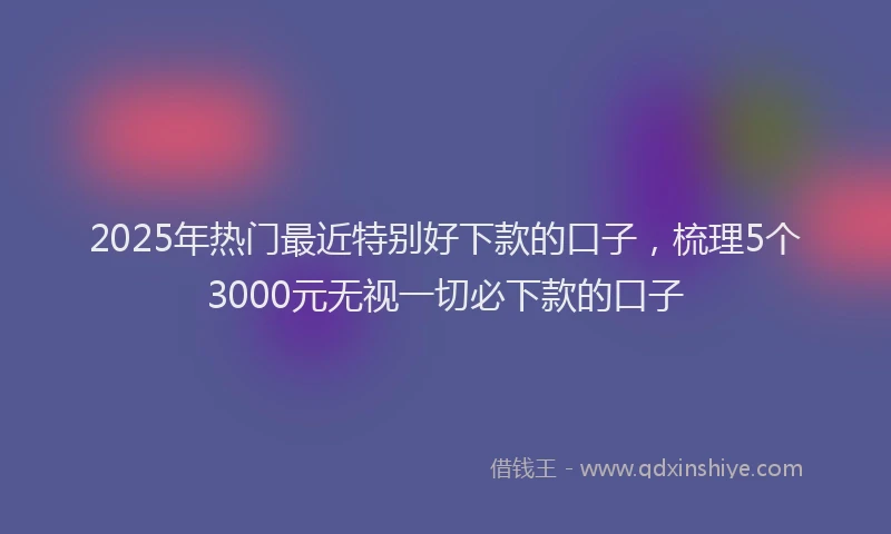 2025年热门最近特别好下款的口子，梳理5个3000元无视一切必下款的口子