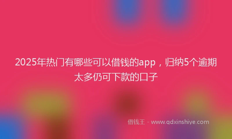 2025年热门有哪些可以借钱的app，归纳5个逾期太多仍可下款的口子