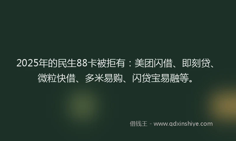 2025年的民生88卡被拒有：美团闪借、即刻贷、微粒快借、多米易购、闪贷宝易融等。