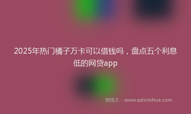 2025年热门橘子万卡可以借钱吗，盘点五个利息低的网贷app