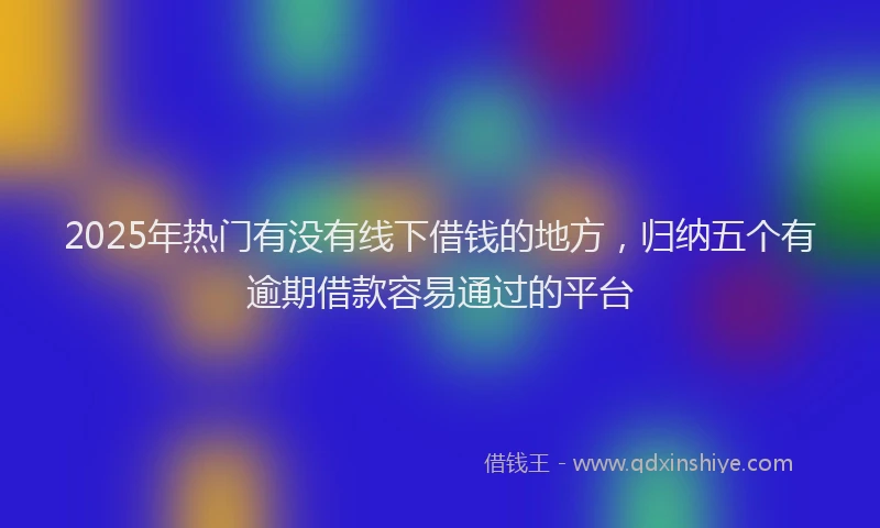 2025年热门有没有线下借钱的地方，归纳五个有逾期借款容易通过的平台
